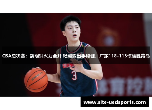 CBA总决赛：胡明轩火力全开 杨瀚森出手稳健，广东118-113惊险胜青岛