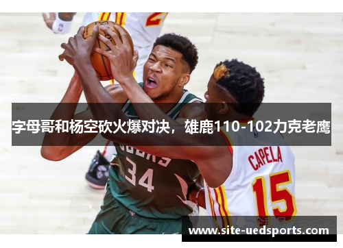 字母哥和杨空砍火爆对决,雄鹿110-102力克老鹰 字母哥和杨空砍火爆对决,雄鹿110-102力克老鹰