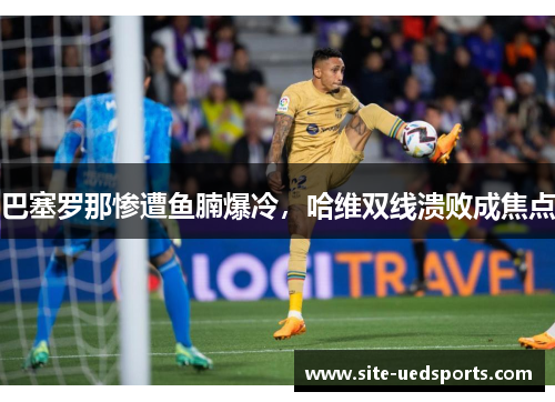 巴塞罗那惨遭鱼腩爆冷,哈维双线溃败成焦点 巴塞罗那惨遭鱼腩爆冷,哈维双线溃败成焦点