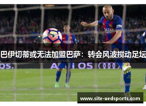 巴伊切蒂或无法加盟巴萨:转会风波搅动足坛 巴伊切蒂或无法加盟巴萨:转会风波搅动足坛