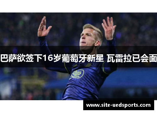 巴萨欲签下16岁葡萄牙新星 瓦雷拉已会面 巴萨欲签下16岁葡萄牙新星 瓦雷拉已会面