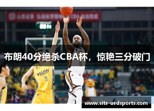 布朗40分绝杀CBA杯,惊艳三分破门 布朗40分绝杀CBA杯,惊艳三分破门