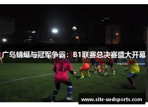 广岛蜻蜓与冠军争霸:B1联赛总决赛盛大开幕 广岛蜻蜓与冠军争霸:B1联赛总决赛盛大开幕