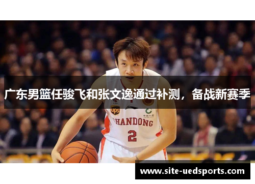 广东男篮任骏飞和张文逸通过补测,备战新赛季 广东男篮任骏飞和张文逸通过补测,备战新赛季