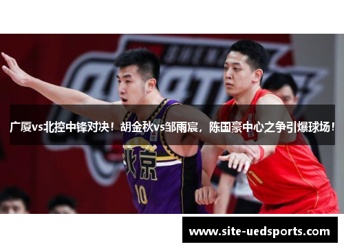 广厦vs北控中锋对决!胡金秋vs邹雨宸,陈国豪中心之争引爆球场! 广厦vs北控中锋对决!胡金秋vs邹雨宸,陈国豪中心之争引爆球场!