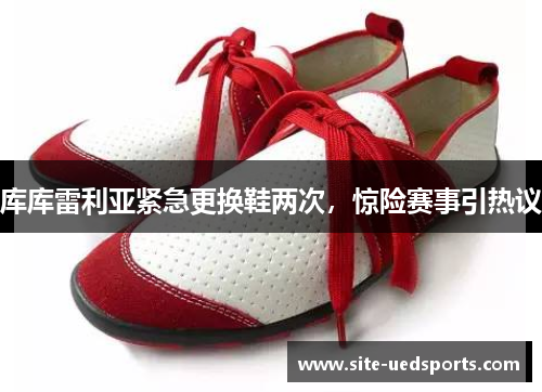 库库雷利亚紧急更换鞋两次,惊险赛事引热议 库库雷利亚紧急更换鞋两次,惊险赛事引热议