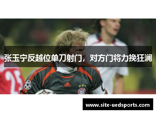 张玉宁反越位单刀射门,对方门将力挽狂澜 张玉宁反越位单刀射门,对方门将力挽狂澜